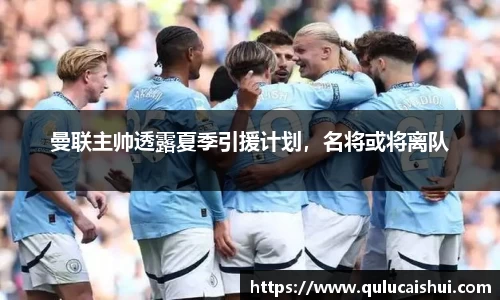 曼联主帅透露夏季引援计划，名将或将离队